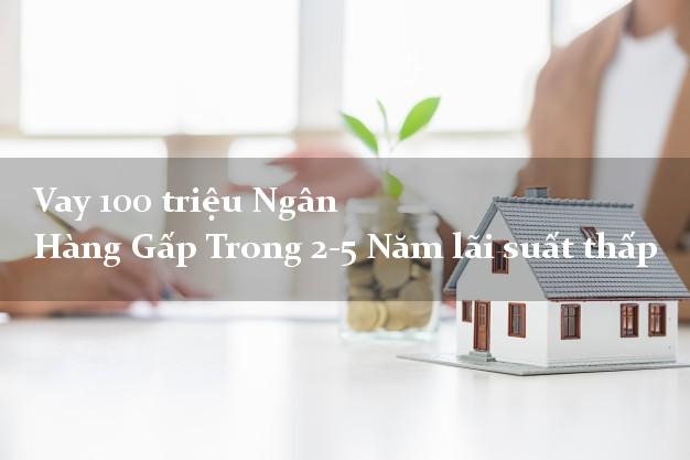 Vay 100 triệu Ngân Hàng Gấp Trong 2-5 Năm lãi suất thấp