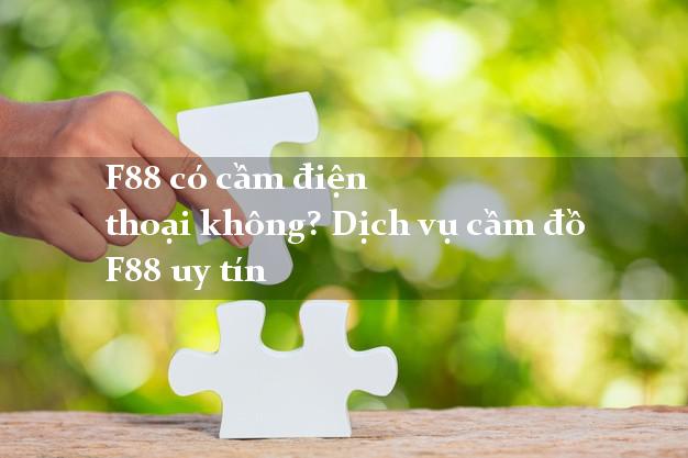 F88 có cầm điện thoại không? Dịch vụ cầm đồ F88 uy tín