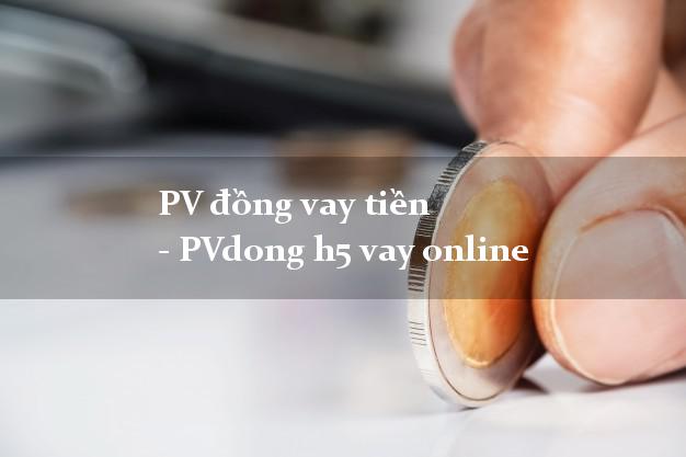PV đồng vay tiền - PVdong h5 vay online có tiền ngay
